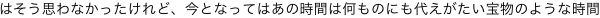 はそう思わなかったけれど、今となってはあの時間は何ものにも代えがたい宝物のような時間