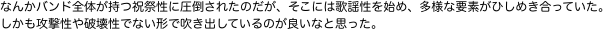 なんかバンド全体が持つ祝祭性に圧倒されたのだが、そこには歌謡性を始め、多様な要素がひしめき合っていた。しかも攻撃性や破壊性でない形で吹き出しているのが良いなと